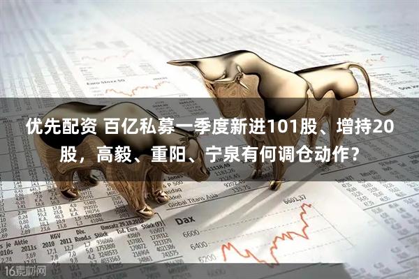 优先配资 百亿私募一季度新进101股、增持20股，高毅、重阳、宁泉有何调仓动作？